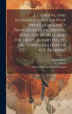 A General and Introductory View of Professor Kant’s Principles Concerning man, the World, and the Deity, Submitted to the Consideration of the Learned
