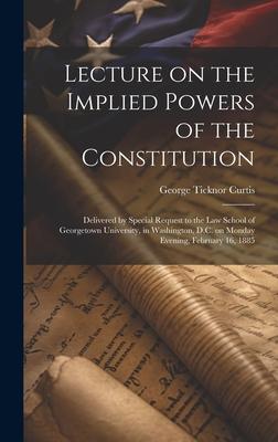 Lecture on the Implied Powers of the Constitution: Delivered by Special Request to the Law School of Georgetown University, in Washington, D.C. on Mon