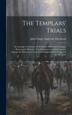 The Templars’ Trials: An Attempt to Estimate the Evidence Published by Dupuy, Raynouard, Michelet, Von Hammer and Loiseler, and to Arrange t