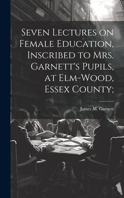 Seven Lectures on Female Education, Inscribed to Mrs. Garnett’s Pupils, at Elm-Wood, Essex County;