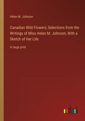Canadian Wild Flowers; Selections from the Writings of Miss Helen M. Johnson, With a Sketch of Her Life: in large print