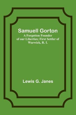 Samuell Gorton: A Forgotten Founder of our Liberties; First Settler of Warwick, R. I.