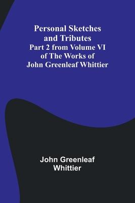 Personal Sketches and Tributes;Part 2 from Volume VI of The Works of John Greenleaf Whittier
