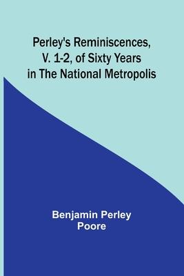 Perley’s Reminiscences, v. 1-2, of Sixty Years in the National Metropolis