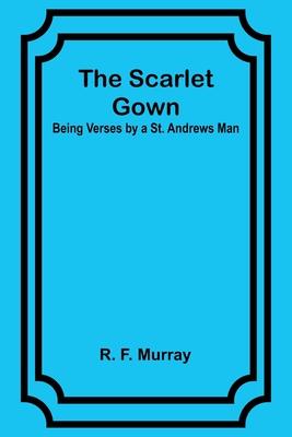The Scarlet Gown: Being Verses by a St. Andrews Man