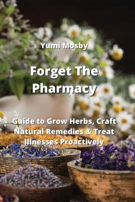 Forget The Pharmacy: Guide to Grow Herbs, Craft Natural Remedies & Treat Illnesses Proactively