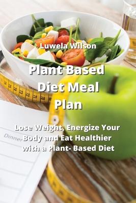 Plant Based Diet Meal Plan: Lose Weight, Energize Your Body and Eat Healthier with a Plant- Based Diet