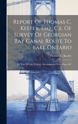 Report Of Thomas C. Keefer, Esq., C.e. Of Survey Of Georgian Bay Canal Route To Lake Ontario: By Way Of Lake Scugog: Accompanied With Maps, &c