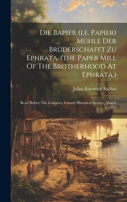 Die Bapier (i.e. Papier) Mühle Der Brüderschafft Zu Ephrata. (the Paper Mill Of The Brotherhood At Ephrata.): Read Before The Lancaster County Histori