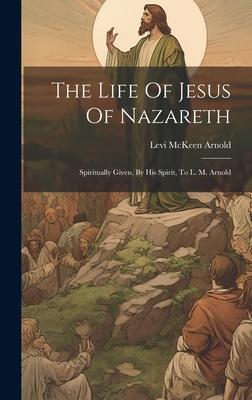 The Life Of Jesus Of Nazareth: Spiritually Given, By His Spirit, To L. M. Arnold