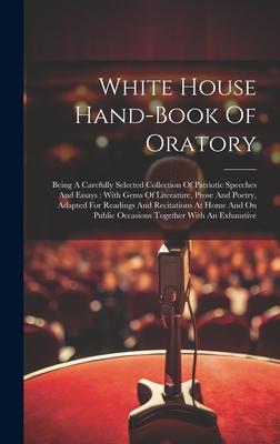 White House Hand-book Of Oratory: Being A Carefully Selected Collection Of Patriotic Speeches And Essays: With Gems Of Literature, Prose And Poetry, A