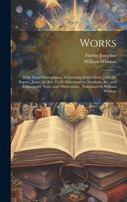 Works; With Three Dissertations, Concerning Jesus Christ, John the Baptist, James the Just, God’s Command to Abraham, &c., and Explanatory Notes and O