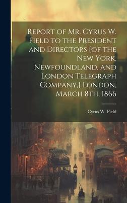 Report of Mr. Cyrus W. Field to the President and Directors [of the New York, Newfoundland, and London Telegraph Company, ] London, March 8th, 1866 [m