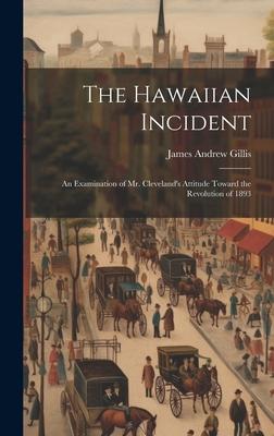 The Hawaiian Incident; an Examination of Mr. Cleveland’s Attitude Toward the Revolution of 1893