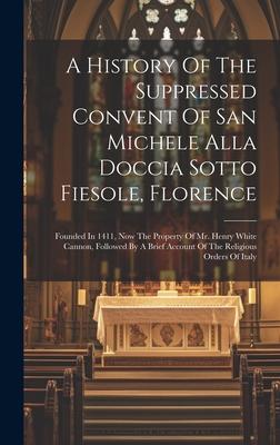 A History Of The Suppressed Convent Of San Michele Alla Doccia Sotto Fiesole, Florence: Founded In 1411, Now The Property Of Mr. Henry White Cannon, F