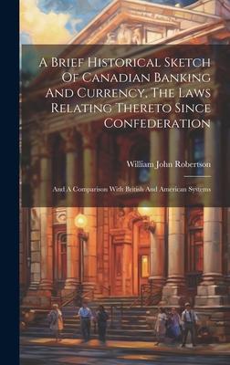 A Brief Historical Sketch Of Canadian Banking And Currency, The Laws Relating Thereto Since Confederation: And A Comparison With British And American