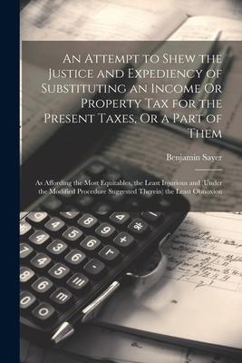 An Attempt to Shew the Justice and Expediency of Substituting an Income Or Property Tax for the Present Taxes, Or a Part of Them: As Affording the Mos