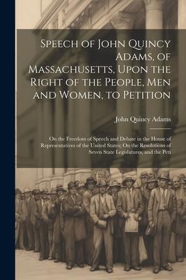 Speech of John Quincy Adams, of Massachusetts, Upon the Right of the People, Men and Women, to Petition; On the Freedom of Speech and Debate in the Ho