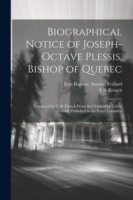 Biographical Notice of Joseph-Octave Plessis, Bishop of Quebec: Translated by T. B. French From the Original by L’abbé Ferland, Published in the Foyer
