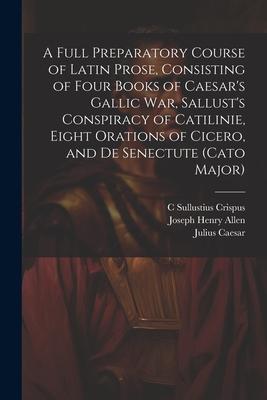 A Full Preparatory Course of Latin Prose, Consisting of Four Books of Caesar’s Gallic War, Sallust’s Conspiracy of Catilinie, Eight Orations of Cicero