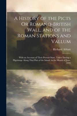 A History of the Picts Or Romano-British Wall, and of the Roman Stations and Vallum: With an Account of Their Present State, Taken During a Pilgrimage