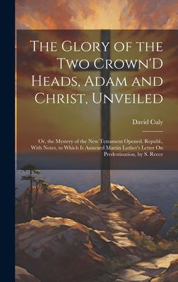 The Glory of the Two Crown’D Heads, Adam and Christ, Unveiled: Or, the Mystery of the New Testament Opened. Republ., With Notes, to Which Is Annexed M