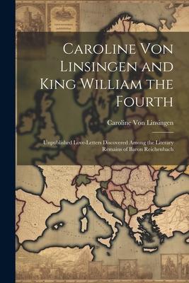 Caroline Von Linsingen and King William the Fourth: Unpublished Love-Letters Discovered Among the Literary Remains of Baron Reichenbach