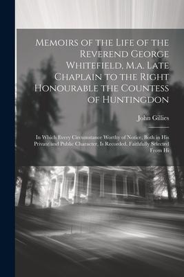 Memoirs of the Life of the Reverend George Whitefield, M.a. Late Chaplain to the Right Honourable the Countess of Huntingdon: In Which Every Circumsta