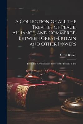 A Collection of All the Treaties of Peace, Alliance, and Commerce, Between Great-Britain and Other Powers: From the Revolution in 1688, to the Present