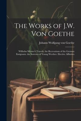 The Works of J.W. Von Goethe: Wilhelm Meister’s Travels. the Recreations of the German Emigrants. the Sorrows of Young Werther. Elective Affinities