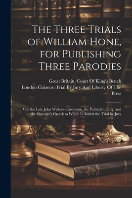 The Three Trials of William Hone, for Publishing Three Parodies: Viz. the Late John Wilkes’s Catechism, the Political Litany, and the Sinecure’s Creed