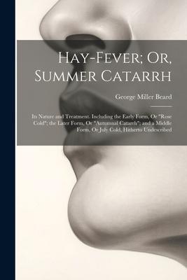 Hay-Fever; Or, Summer Catarrh: Its Nature and Treatment. Including the Early Form, Or Rose Cold; the Later Form, Or Autumnal Catarrh; and a Middl