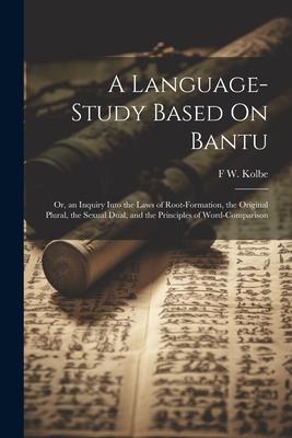 A Language-Study Based On Bantu: Or, an Inquiry Into the Laws of Root-Formation, the Original Plural, the Sexual Dual, and the Principles of Word-Comp