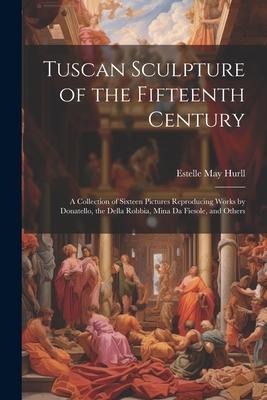 Tuscan Sculpture of the Fifteenth Century: A Collection of Sixteen Pictures Reproducing Works by Donatello, the Della Robbia, Mina Da Fiesole, and Oth