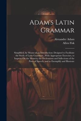 Adam’s Latin Grammar: Simplified, by Means of an Introduction: Designed to Facilitate the Study of Latin Grammar...With Appropriate Exercise