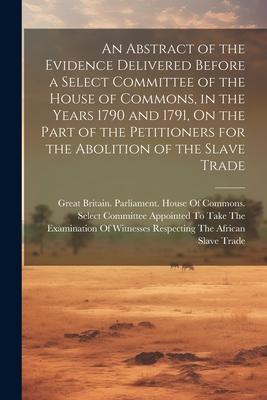 An Abstract of the Evidence Delivered Before a Select Committee of the House of Commons, in the Years 1790 and 1791, On the Part of the Petitioners fo