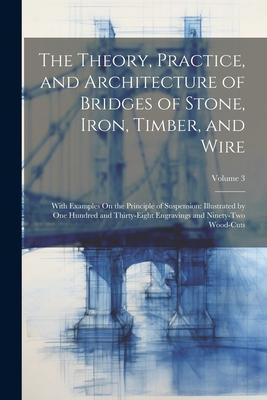 The Theory, Practice, and Architecture of Bridges of Stone, Iron, Timber, and Wire: With Examples On the Principle of Suspension: Illustrated by One H
