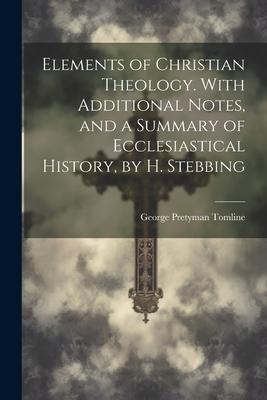 Elements of Christian Theology. With Additional Notes, and a Summary of Ecclesiastical History, by H. Stebbing