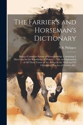 The Farrier’s and Horseman’s Dictionary: Being a Compleat System of Horsemanship. Containing I. Directions for the Knowledge of Horses, ... Viii. an E