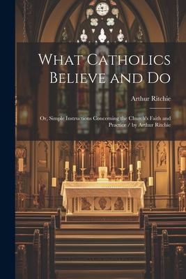 What Catholics Believe and Do: Or, Simple Instructions Concerning the Church’s Faith and Practice / by Arthur Ritchie