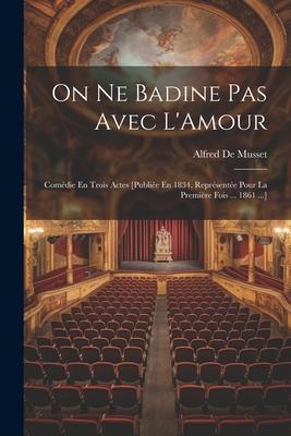 On Ne Badine Pas Avec L’Amour: Comédie En Trois Actes [Publiée En 1834, Représentée Pour La Première Fois ... 1861 ...]