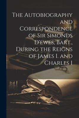 The Autobiography and Correspondence of Sir Simonds D’ewes, Bart., During the Reigns of James I. and Charles I