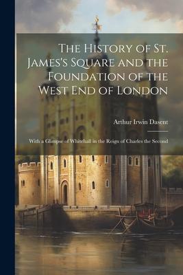 The History of St. James’s Square and the Foundation of the West End of London: With a Glimpse of Whitehall in the Reign of Charles the Second
