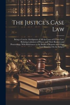 The Justice’s Case Law: Being a Concise Abridgment of All the Cases of Crown Law, Relating to Justices of Peace, and Their Business and Procee