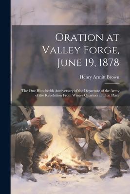 Oration at Valley Forge, June 19, 1878: The One Hundredth Anniversary of the Departure of the Army of the Revolution From Winter Quarters at That Plac