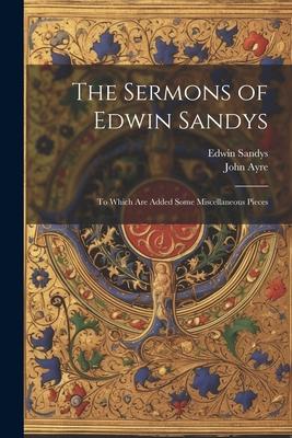 The Sermons of Edwin Sandys: To Which Are Added Some Miscellaneous Pieces