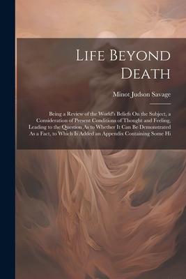 Life Beyond Death: Being a Review of the World’s Beliefs On the Subject, a Consideration of Present Conditions of Thought and Feeling, Le