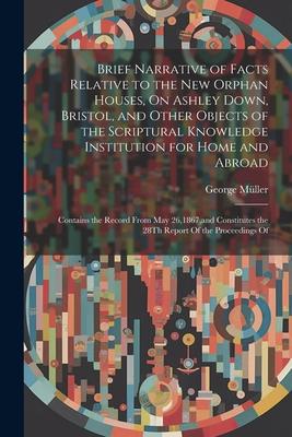 Brief Narrative of Facts Relative to the New Orphan Houses, On Ashley Down, Bristol, and Other Objects of the Scriptural Knowledge Institution for Hom