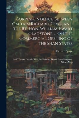 Correspondence Between Captain Richard Sprye, and the Rt. Hon. William-Ewart Gladstone, ... On the Commercial Opening of the Shan States: And Western