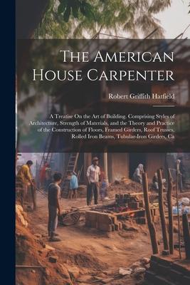 The American House Carpenter: A Treatise On the Art of Building. Comprising Styles of Architecture, Strength of Materials, and the Theory and Practi